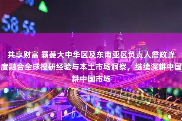共享财富 霸菱大中华区及东南亚区负责人詹政峰：深度融合全球投研经验与本土市场洞察，继续深耕中国市场