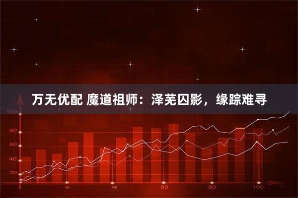 万无优配 魔道祖师：泽芜囚影，缘踪难寻