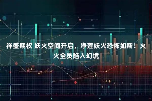 祥盛期权 妖火空间开启，净莲妖火恐怖如斯！火火全员陷入幻境