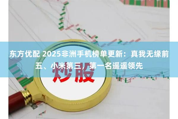 东方优配 2025非洲手机榜单更新：真我无缘前五、小米第三，第一名遥遥领先