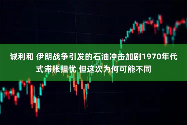诚利和 伊朗战争引发的石油冲击加剧1970年代式滞胀担忧 但这次为何可能不同