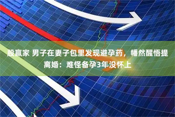 股赢家 男子在妻子包里发现避孕药，幡然醒悟提离婚：难怪备孕3年没怀上