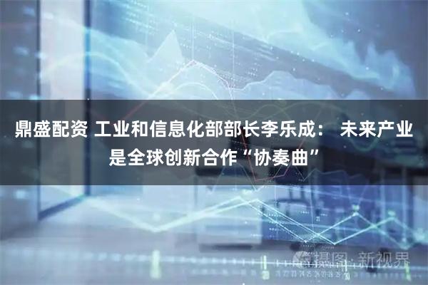 鼎盛配资 工业和信息化部部长李乐成： 未来产业是全球创新合作“协奏曲”