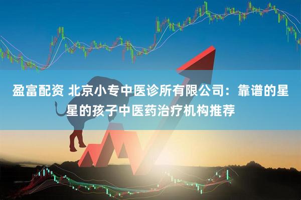盈富配资 北京小专中医诊所有限公司：靠谱的星星的孩子中医药治疗机构推荐