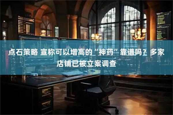 点石策略 宣称可以增高的“神药”靠谱吗？多家店铺已被立案调查