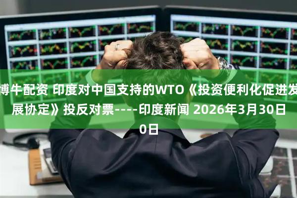 博牛配资 印度对中国支持的WTO《投资便利化促进发展协定》投反对票----印度新闻 2026年3月30日