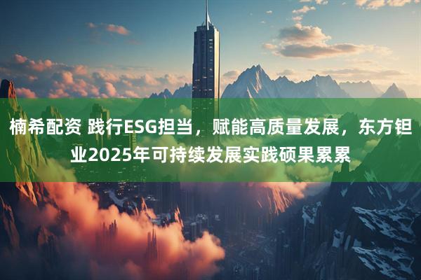 楠希配资 践行ESG担当，赋能高质量发展，东方钽业2025年可持续发展实践硕果累累
