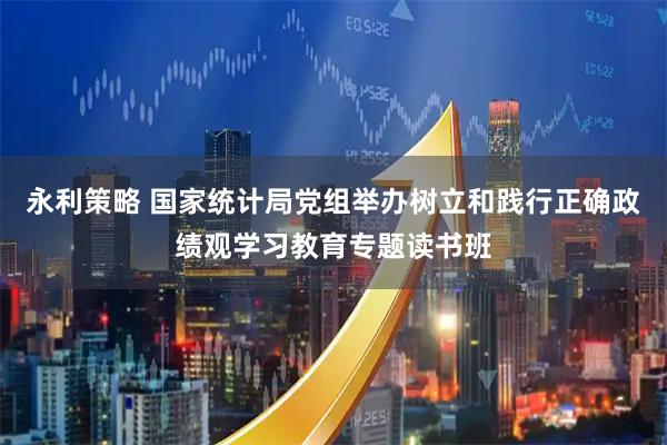 永利策略 国家统计局党组举办树立和践行正确政绩观学习教育专题读书班