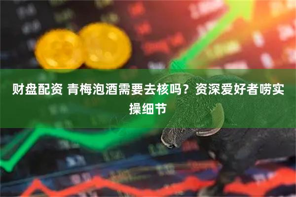 财盘配资 青梅泡酒需要去核吗？资深爱好者唠实操细节