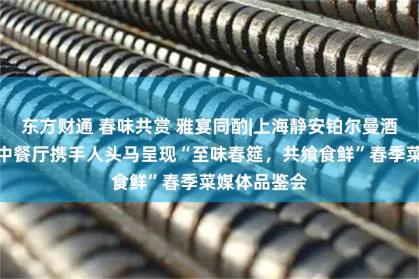 东方财通 春味共赏 雅宴同酌|上海静安铂尔曼酒店中亚一品中餐厅携手人头马呈现“至味春筵，共飨食鲜”春季菜媒体品鉴会