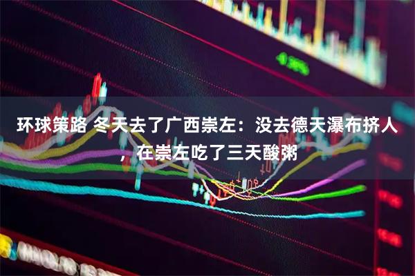 环球策路 冬天去了广西崇左：没去德天瀑布挤人，在崇左吃了三天酸粥