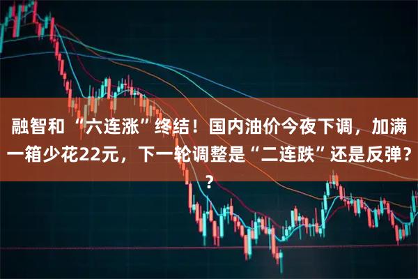 融智和 “六连涨”终结！国内油价今夜下调，加满一箱少花22元，下一轮调整是“二连跌”还是反弹？