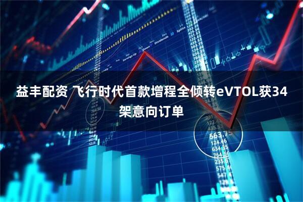 益丰配资 飞行时代首款增程全倾转eVTOL获34架意向订单