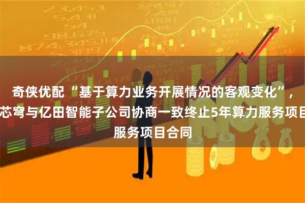 奇侠优配 “基于算力业务开展情况的客观变化”， 无问芯穹与亿田智能子公司协商一致终止5年算力服务项目合同