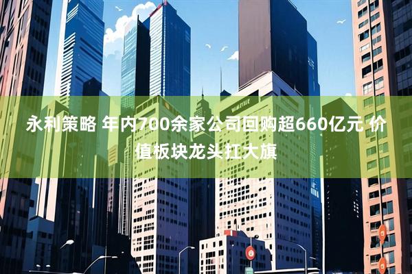 永利策略 年内700余家公司回购超660亿元 价值板块龙头扛大旗