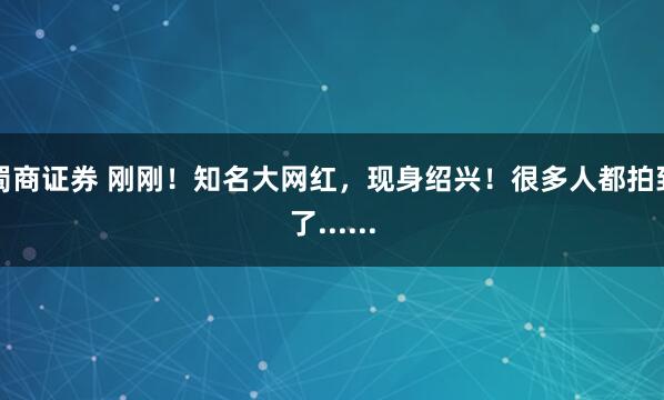 蜀商证券 刚刚！知名大网红，现身绍兴！很多人都拍到了......