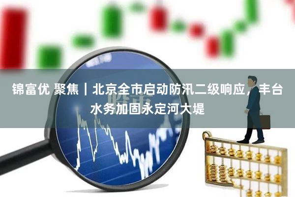 锦富优 聚焦｜北京全市启动防汛二级响应，丰台水务加固永定河大堤