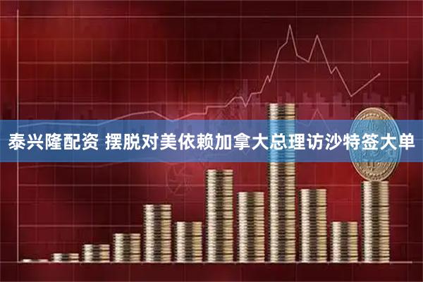 泰兴隆配资 摆脱对美依赖　加拿大总理访沙特签大单