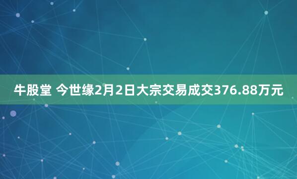 牛股堂 今世缘2月2日大宗交易成交376.88万元