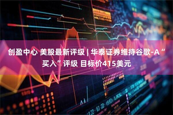 创盈中心 美股最新评级 | 华泰证券维持谷歌-A“买入”评级 目标价415美元