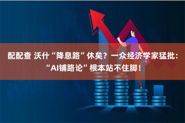 配配查 沃什“降息路”休矣？一众经济学家猛批：“AI铺路论”根本站不住脚！