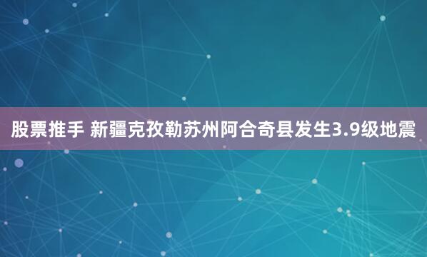 股票推手 新疆克孜勒苏州阿合奇县发生3.9级地震