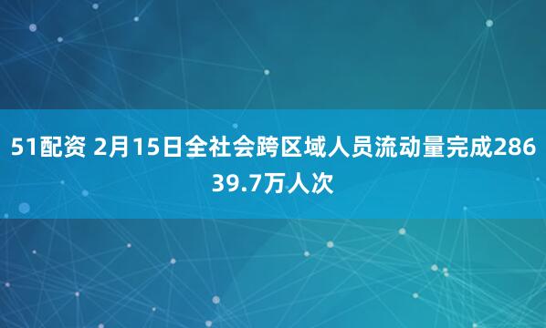 51配资 2月15日全社会跨区域人员流动量完成28639.7万人次