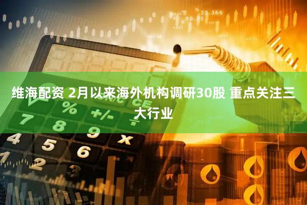 维海配资 2月以来海外机构调研30股 重点关注三大行业