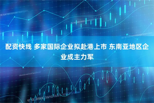 配资快线 多家国际企业拟赴港上市 东南亚地区企业成主力军