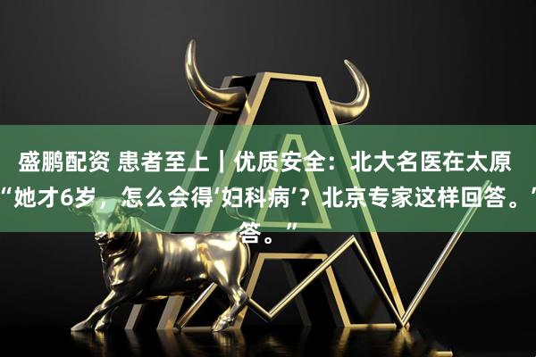 盛鹏配资 患者至上｜优质安全：北大名医在太原 “她才6岁，怎么会得‘妇科病’？北京专家这样回答。”