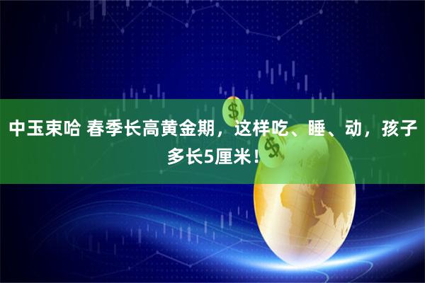 中玉束哈 春季长高黄金期，这样吃、睡、动，孩子多长5厘米！