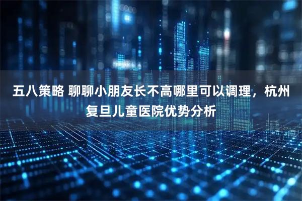 五八策略 聊聊小朋友长不高哪里可以调理，杭州复旦儿童医院优势分析