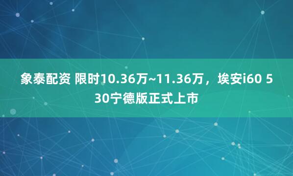 象泰配资 限时10.36万~11.36万，埃安i60 530宁德版正式上市