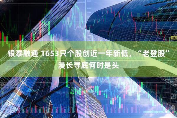 银泰融通 1653只个股创近一年新低，“老登股”漫长寻底何时是头