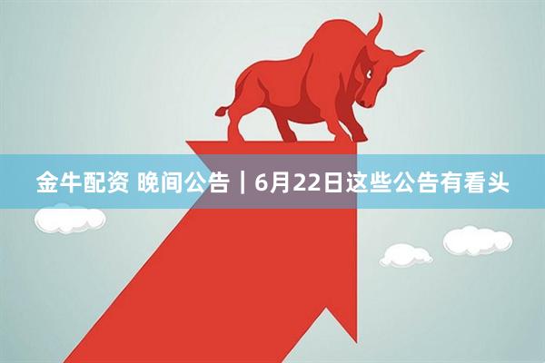 金牛配资 晚间公告｜6月22日这些公告有看头