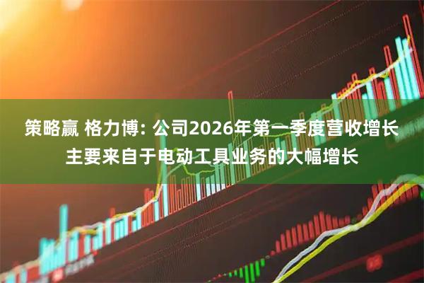 策略赢 格力博: 公司2026年第一季度营收增长主要来自于电动工具业务的大幅增长