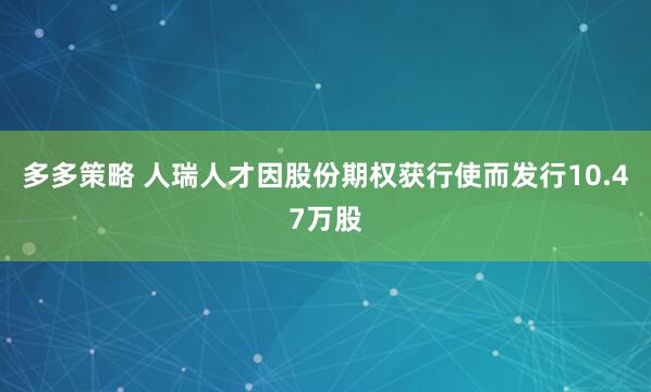多多策略 人瑞人才因股份期权获行使而发行10.47万股