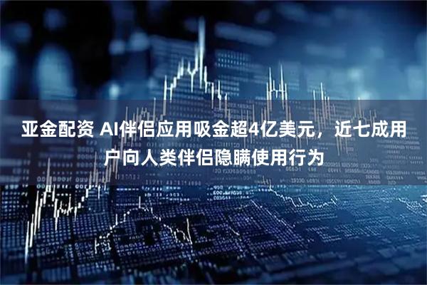 亚金配资 AI伴侣应用吸金超4亿美元，近七成用户向人类伴侣隐瞒使用行为