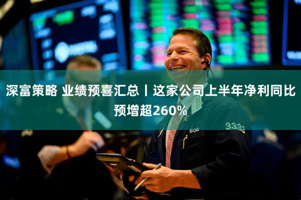 深富策略 业绩预喜汇总丨这家公司上半年净利同比预增超260%